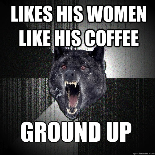 Likes his women like his coffee Ground up  Insanity Wolf