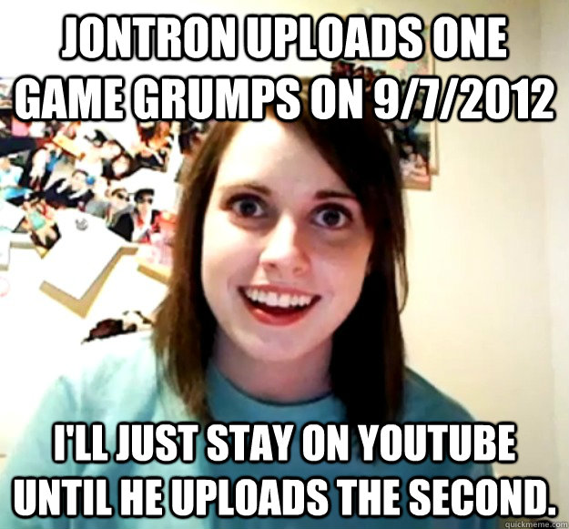 Jontron uploads one game grumps on 9/7/2012 I'll just stay on youtube until he uploads the second.  Overly Attached Girlfriend