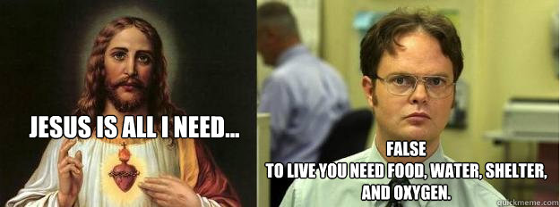 Jesus is all i need... false
to live you need food, water, shelter, and oxygen.  Dwight