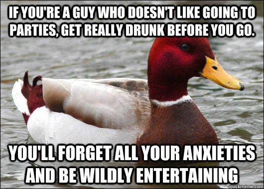 If you're a guy who doesn't like going to parties, get really drunk before you go. You'll forget all your anxieties and be wildly entertaining  Malicious Advice Mallard