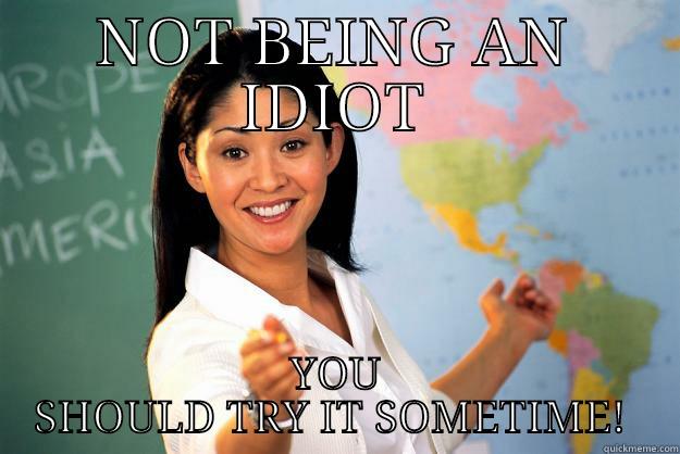 Great Advice - NOT BEING AN IDIOT YOU SHOULD TRY IT SOMETIME!  Unhelpful High School Teacher