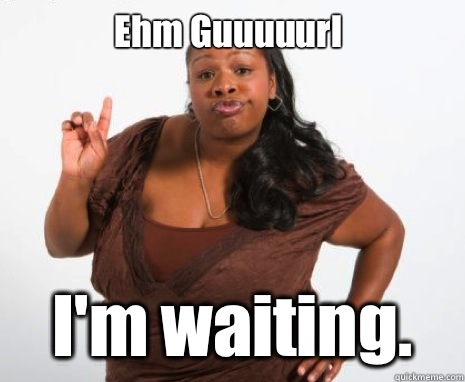 Ehm Guuuuurl I'm waiting. - Ehm Guuuuurl I'm waiting.  Angry Black Lady