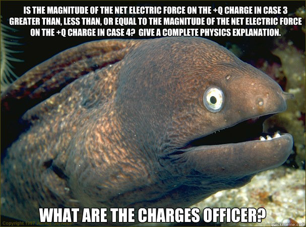 Is the magnitude of the net electric force on the +q charge in case 3 greater than, less than, or equal to the magnitude of the net electric force on the +q charge in case 4?  Give a complete physics explanation.   What are the charges officer? - Is the magnitude of the net electric force on the +q charge in case 3 greater than, less than, or equal to the magnitude of the net electric force on the +q charge in case 4?  Give a complete physics explanation.   What are the charges officer?  Bad Joke Eel