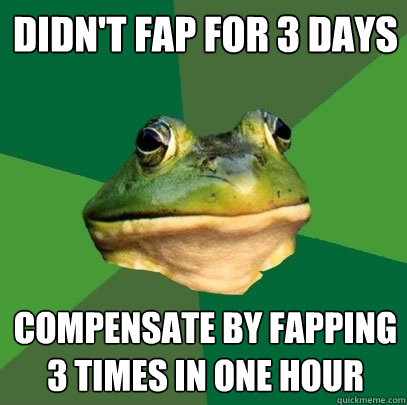 didn't fap for 3 days compensate by fapping 3 times in one hour  Foul Bachelor Frog