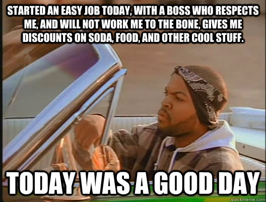 Started an easy job today, with a boss who respects me, and will not work me to the bone, gives me discounts on soda, food, and other cool stuff. Today was a good day - Started an easy job today, with a boss who respects me, and will not work me to the bone, gives me discounts on soda, food, and other cool stuff. Today was a good day  today was a good day