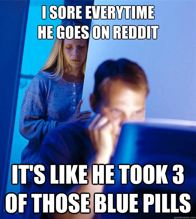 I sore everytime 
he goes on reddit it's like he took 3 of those blue pills  Redditors Wife
