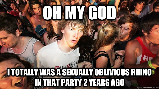 oh my god i totally was a sexually oblivious rhino in that party 2 years ago  Sudden Clarity Clarence