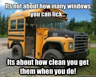 Its not about how many windows you can lick... Its about how clean you get them when you do! - Its not about how many windows you can lick... Its about how clean you get them when you do!  Short Bus Driver Philosophy
