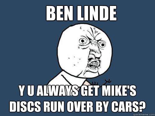 Ben Linde y u always get mike's discs run over by cars?  Y U No