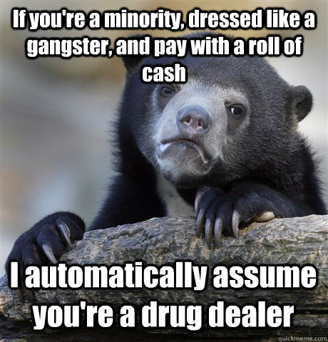 If you're a minority, dressed like a gangster, and pay with a roll of cash I automatically assume you're a drug dealer  Confession Bear