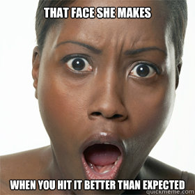 That face she makes When you hit it better than expected  That face