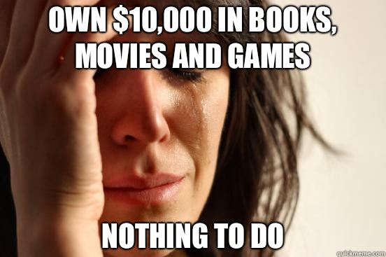 Own $10,000 in books, movies and games Nothing to do  First World Problems