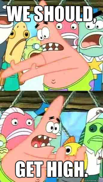We should, Get High.  Push it somewhere else Patrick