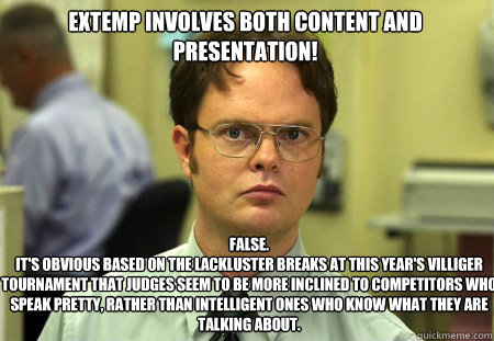 extemp involves both content and presentation! False.
It's obvious based on the lackluster breaks at this year's Villiger Tournament that judges seem to be more inclined to competitors who speak pretty, rather than intelligent ones who know what they are   Schrute
