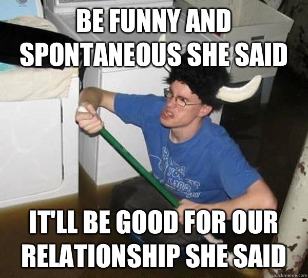 Be funny and spontaneous she said It'll be good for our relationship she said   They said