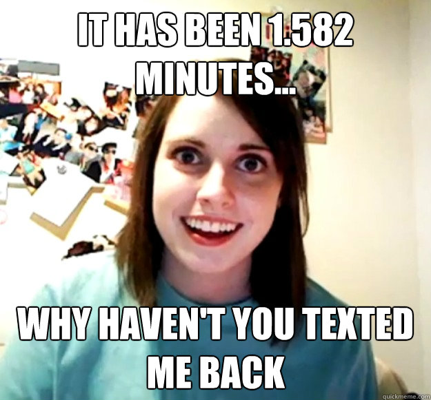 It has been 1.582 minutes... why haven't you texted me back - It has been 1.582 minutes... why haven't you texted me back  Overly Attached Girlfriend