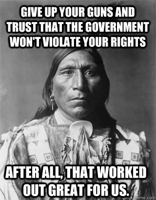 Give up your guns and trust that the government won't violate your rights After all, that worked out great for us.  - Give up your guns and trust that the government won't violate your rights After all, that worked out great for us.   Vengeful Native American