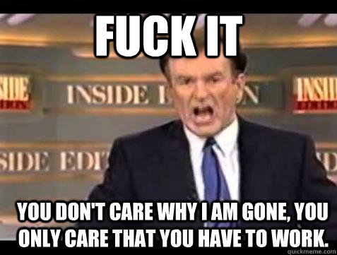 FUCK IT You don't care why I am gone, you only care that you have to work.  Fuck it