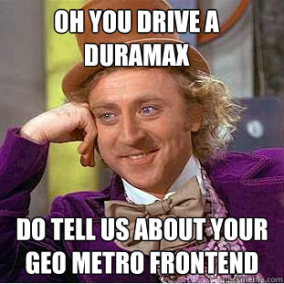 oh you drive a duramax do tell us about your geo metro frontend  Condescending Wonka