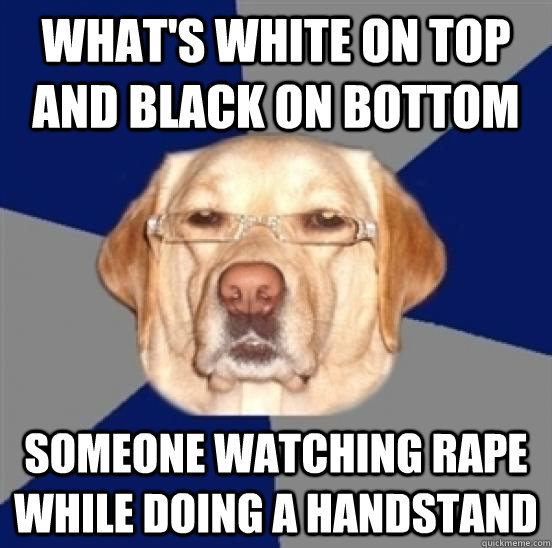 What's white on top and black on bottom someone watching rape while doing a handstand  Racist Dog
