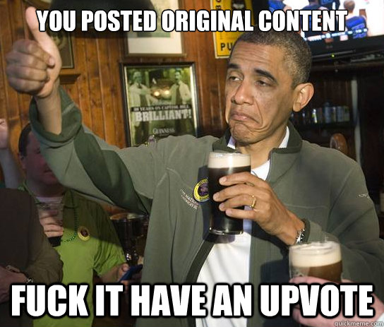you posted original content fuck it have an upvote  Upvoting Obama