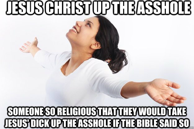 Jesus Christ up the asshole  Someone so religious that they would take Jesus' dick up the asshole if the bible said so  Contradicting Christian Girl