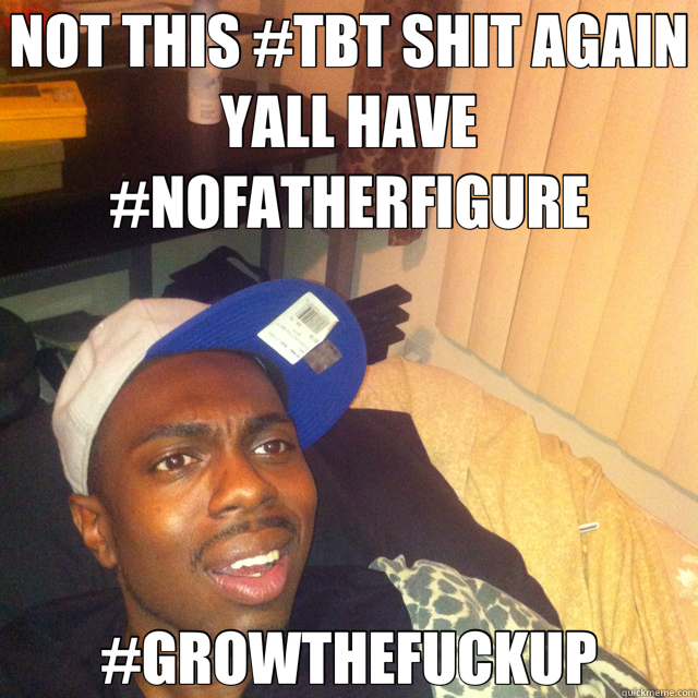 NOT THIS #TBT SHIT AGAIN YALL HAVE #NOFATHERFIGURE #GROWTHEFUCKUP  