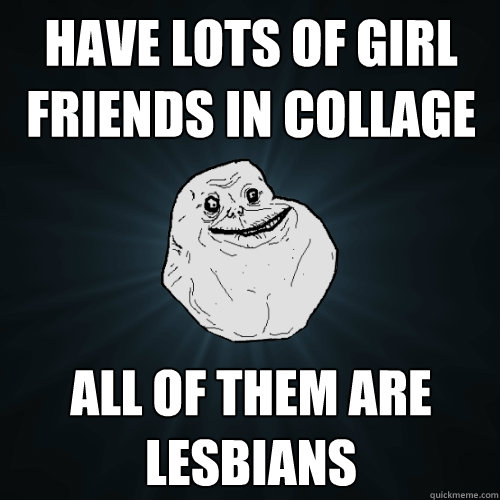 Have lots of girl friends in collage all of them are lesbians  Forever Alone
