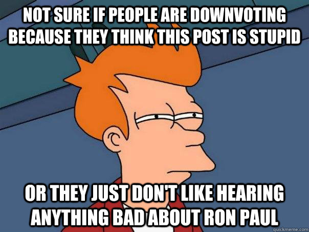 Not sure if people are downvoting because they think this post is stupid or they just don't like hearing anything bad about ron paul  Futurama Fry