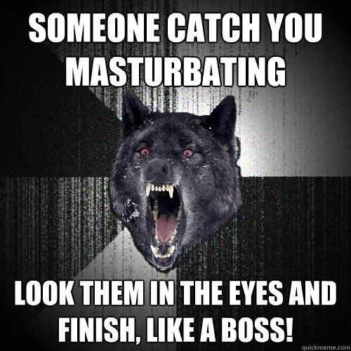 someone catch you 
masturbating look them in the eyes and 
finish, like a boss!  Insanity Wolf