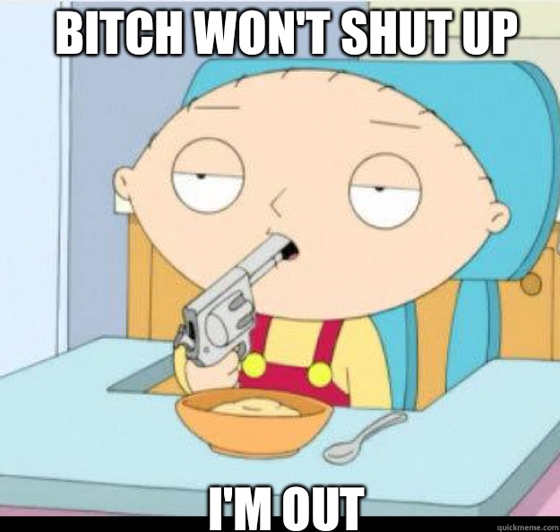Bitch won't shut up
 I'M OUT  stewie griffin