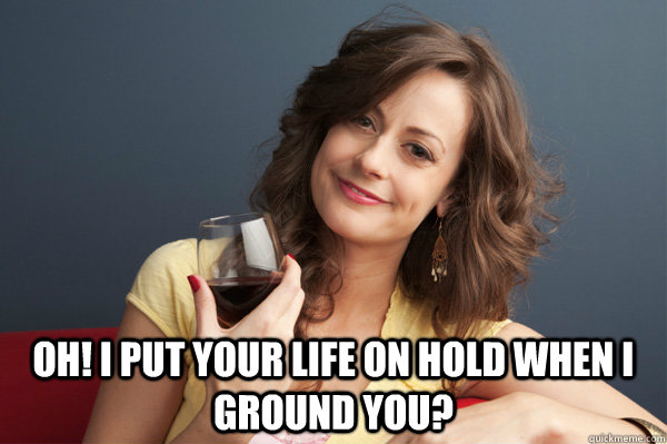  Oh! i put your life on hold when i ground you?  Forever Resentful Mother