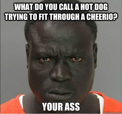 what do you call a hot dog trying to fit through a cheerio?  your ass - what do you call a hot dog trying to fit through a cheerio?  your ass  angry black mugshot