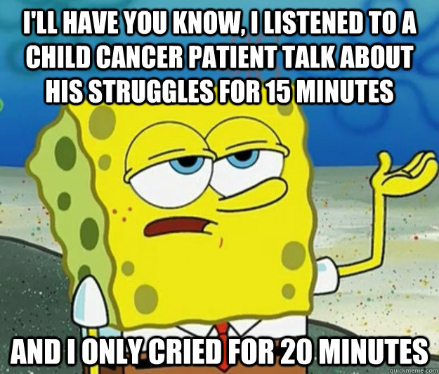 I'll have you know, I listened to a child cancer patient talk about his struggles for 15 minutes and I only cried for 20 minutes  Tough Spongebob