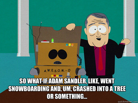 So what if Adam Sandler, like, went snowboarding and, um, crashed into a tree or something...  