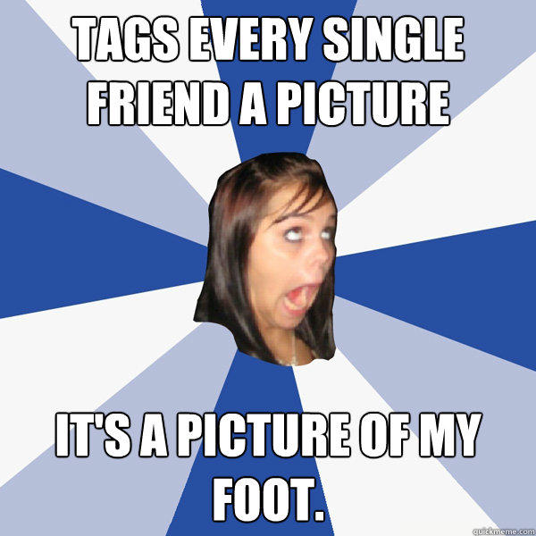 Tags every single friend a picture It's a picture of my foot.    Annoying Facebook Girl