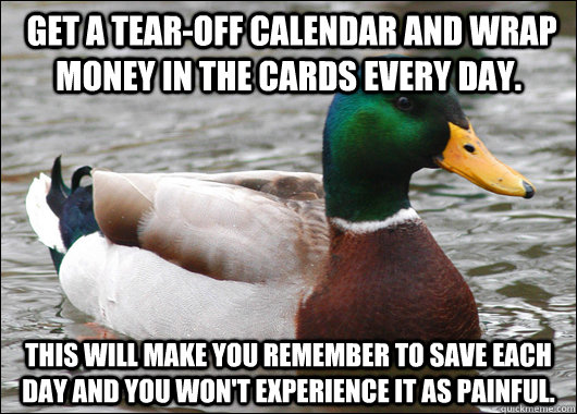  get a tear-off calendar and wrap money in the cards every day.  This will make you remember to save each day and you won't experience it as painful. -  get a tear-off calendar and wrap money in the cards every day.  This will make you remember to save each day and you won't experience it as painful.  Actual Advice Mallard