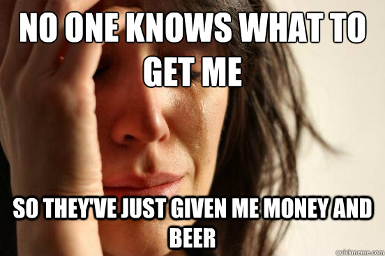 No one knows what to get me So they've just given me money and beer  First World Problems