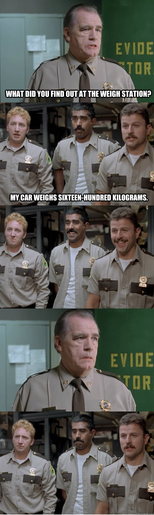 What did you find out at the weigh station? My car weighs sixteen-hundred kilograms. - What did you find out at the weigh station? My car weighs sixteen-hundred kilograms.  Super Troopers