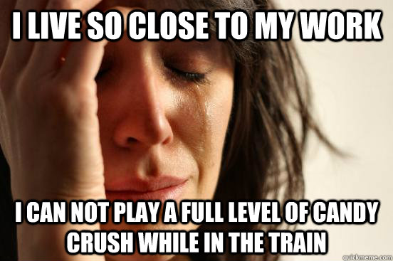 I live so close to my work I can not play a full level of candy crush while in the train  First World Problems