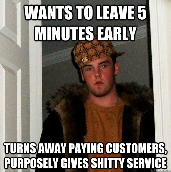wants to leave 5 minutes early turns away paying customers, purposely gives shitty service  Scumbag Steve