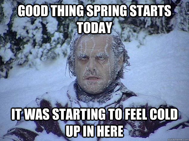 GOOD THING SPRING STARTS TODAY IT WAS STARTING TO FEEL COLD UP IN HERE  