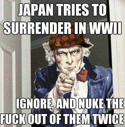 japan tries to surrender in wwII ignore, and nuke the fuck out of them twice  Scumbag Uncle Sam
