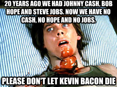 20 years ago we had Johnny Cash, Bob Hope and Steve Jobs. Now we have no Cash, no Hope and no Jobs. PLEASE DON'T LET KEVIN BACON DIE - 20 years ago we had Johnny Cash, Bob Hope and Steve Jobs. Now we have no Cash, no Hope and no Jobs. PLEASE DON'T LET KEVIN BACON DIE  BACON KEVIN BACON