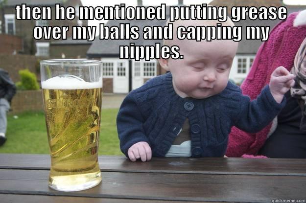 THEN HE MENTIONED PUTTING GREASE OVER MY BALLS AND CAPPING MY NIPPLES.  drunk baby