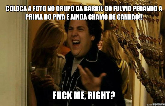 Coloca a foto no grupo da barril do Fulvio pegando a prima do piva e ainda chamo de canhao!! FUCK ME, RIGHT?  fuck me right