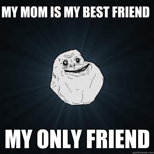 my mom is my best friend my only friend  Forever Alone