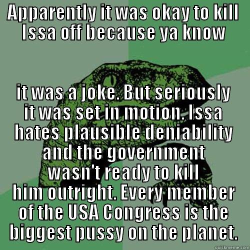 APPARENTLY IT WAS OKAY TO KILL ISSA OFF BECAUSE YA KNOW IT WAS A JOKE. BUT SERIOUSLY IT WAS SET IN MOTION. ISSA HATES PLAUSIBLE DENIABILITY AND THE GOVERNMENT WASN'T READY TO KILL HIM OUTRIGHT. EVERY MEMBER OF THE USA CONGRESS IS THE BIGGEST PUSSY ON THE PLANET. Philosoraptor