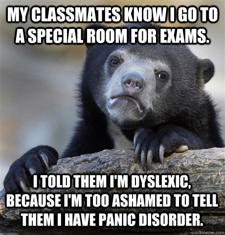 MY CLASSMATES KNOW I GO TO A SPECIAL ROOM FOR EXAMS. I TOLD THEM I'M DYSLEXIC, BECAUSE I'M TOO ASHAMED TO TELL THEM I HAVE PANIC DISORDER.  Confession Bear