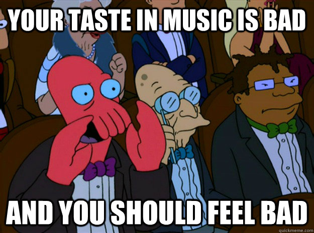 your taste in music is bad and you should feel bad  Feel bad zoidberg
